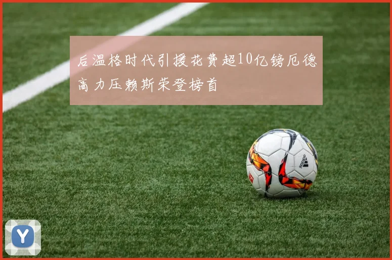 后温格时代引援花费超10亿镑厄德高力压赖斯荣登榜首