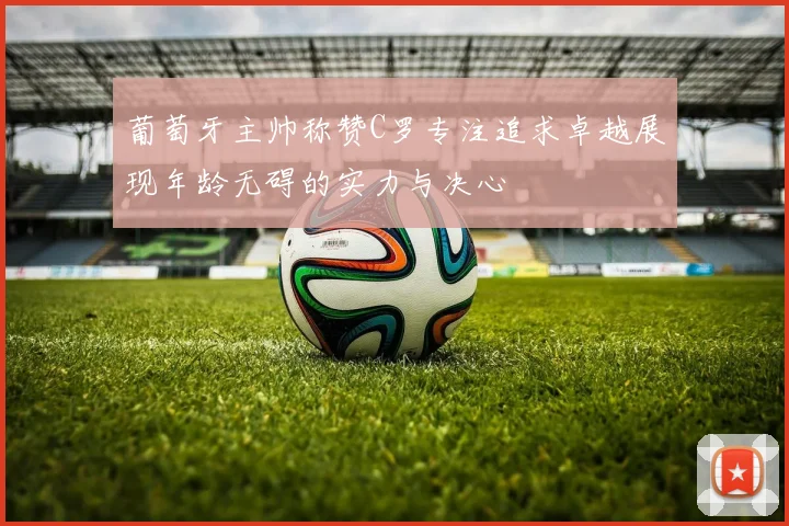 葡萄牙主帅称赞C罗专注追求卓越展现年龄无碍的实力与决心