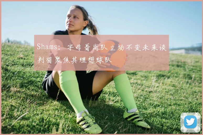 Shams：字母哥离队立场不变未来谈判将聚焦其理想球队