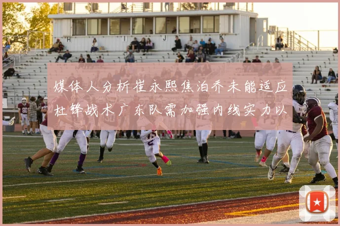 媒体人分析崔永熙焦泊乔未能适应杜锋战术广东队需加强内线实力以提升竞争力