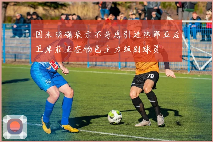 国米明确表示不考虑引进热那亚后卫库菲正在物色主力级别球员