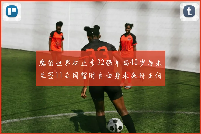 魔笛世界杯止步32强年满40岁与米兰签11合同暂时自由身未来何去何从