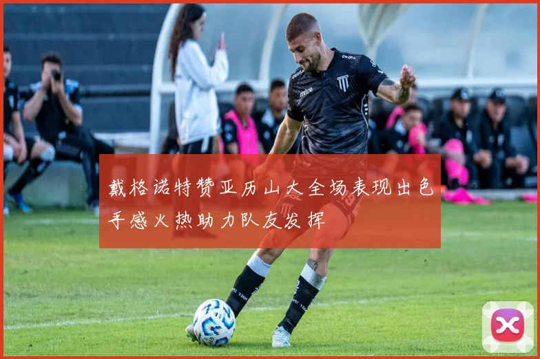 戴格诺特赞亚历山大全场表现出色手感火热助力队友发挥