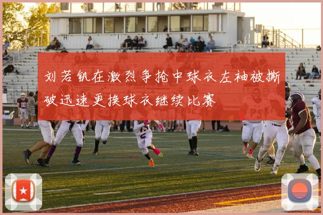 刘若钒在激烈争抢中球衣左袖被撕破迅速更换球衣继续比赛