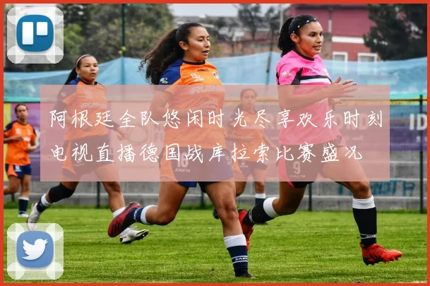 阿根廷全队悠闲时光尽享欢乐时刻电视直播德国战库拉索比赛盛况