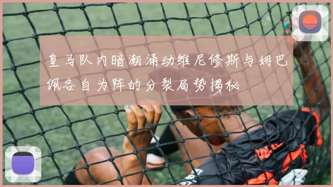 皇马队内暗潮涌动维尼修斯与姆巴佩各自为阵的分裂局势揭秘