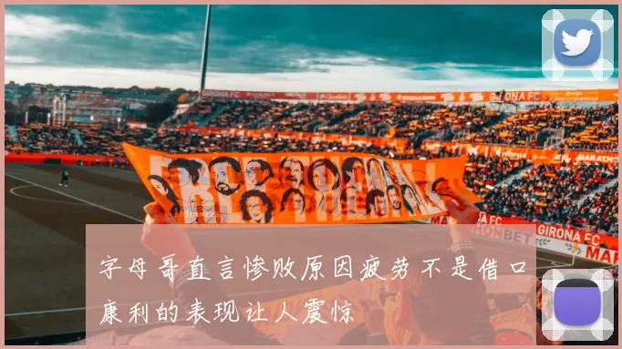 字母哥直言惨败原因疲劳不是借口康利的表现让人震惊
