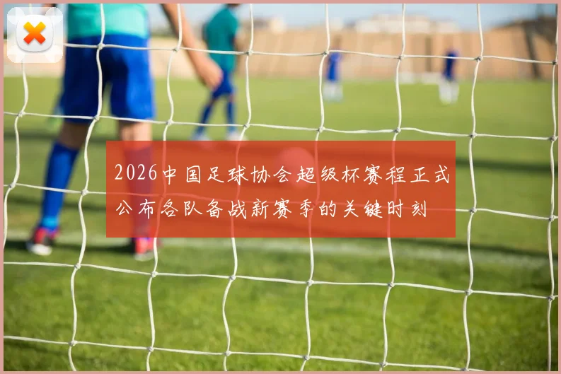 2026中国足球协会超级杯赛程正式公布各队备战新赛季的关键时刻