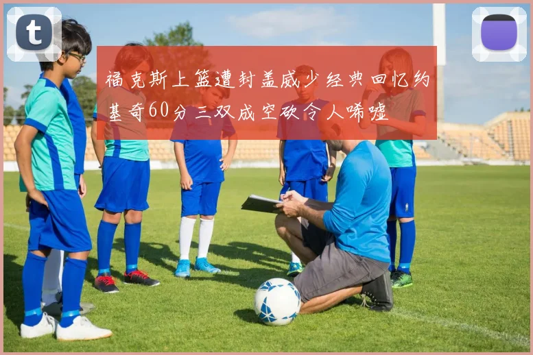 福克斯上篮遭封盖威少经典回忆约基奇60分三双成空砍令人唏嘘
