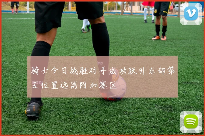 骑士今日战胜对手成功跃升东部第五位置远离附加赛区