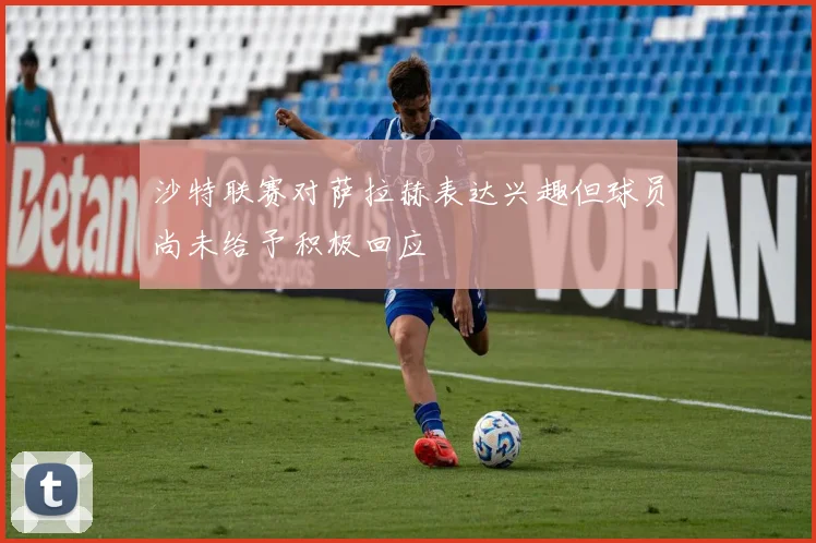 沙特联赛对萨拉赫表达兴趣但球员尚未给予积极回应