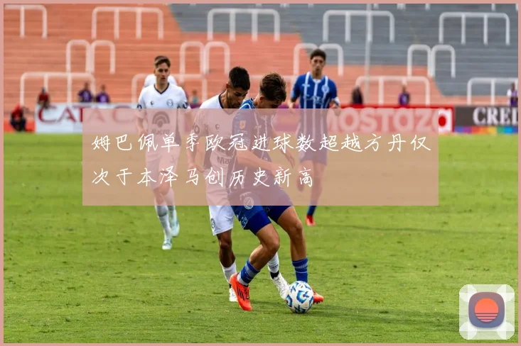 姆巴佩单季欧冠进球数超越方丹仅次于本泽马创历史新高