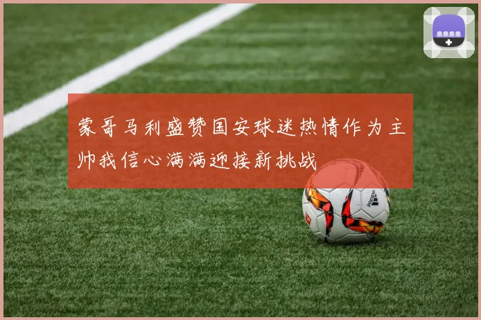 蒙哥马利盛赞国安球迷热情作为主帅我信心满满迎接新挑战